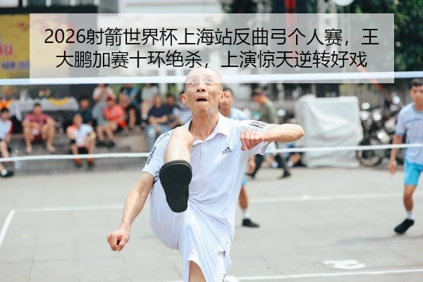 2026射箭世界杯上海站反曲弓个人赛，王大鹏加赛十环绝杀，上演惊天逆转好戏