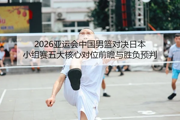 2026亚运会中国男篮对决日本 小组赛五大核心对位前瞻与胜负预判