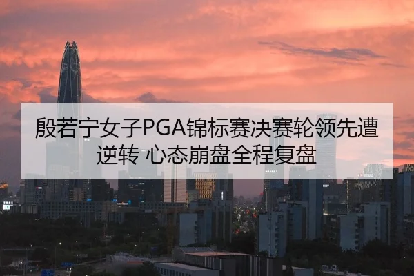 殷若宁女子PGA锦标赛决赛轮领先遭逆转 心态崩盘全程复盘